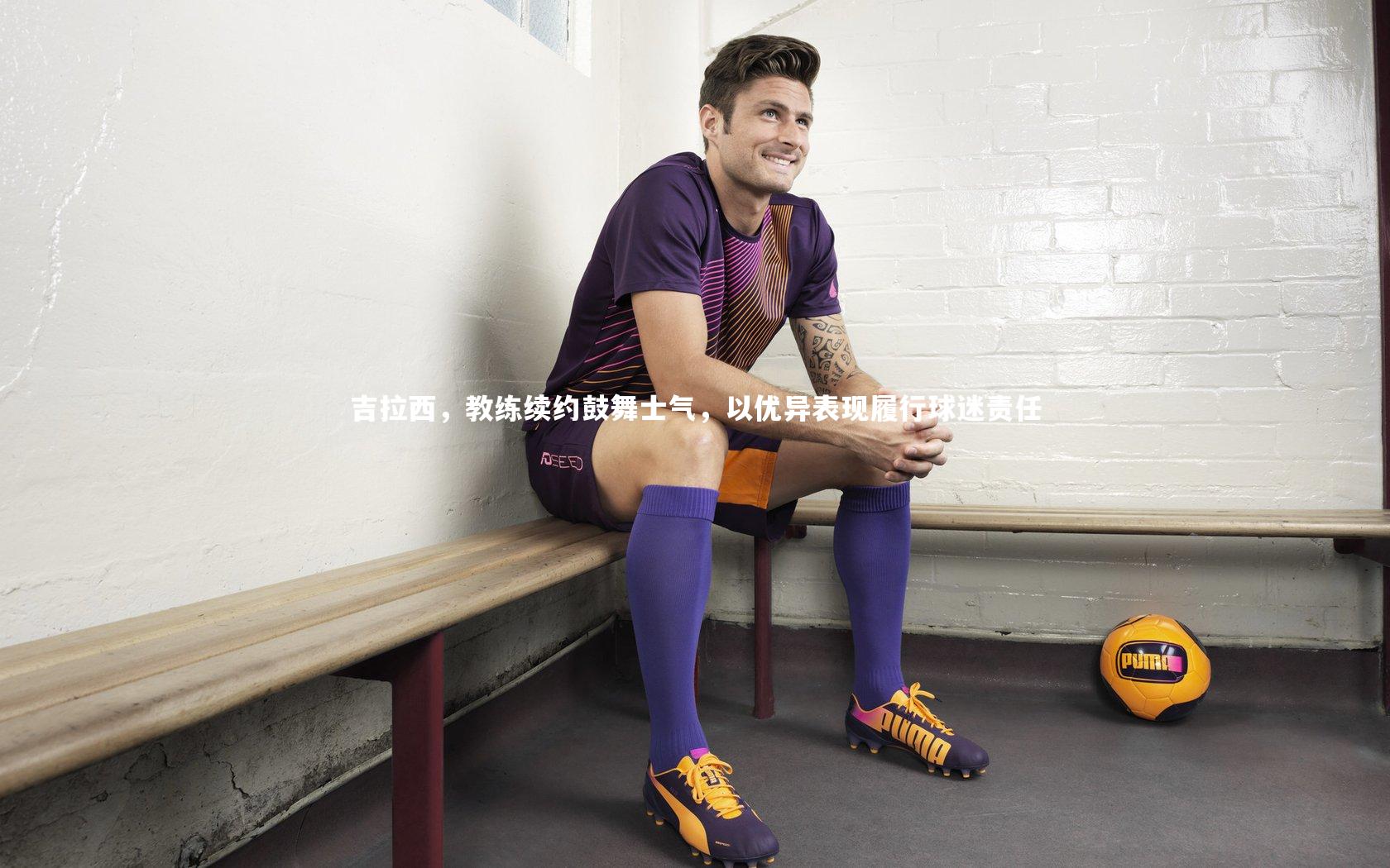 吉拉西，教练续约鼓舞士气，以优异表现履行球迷责任